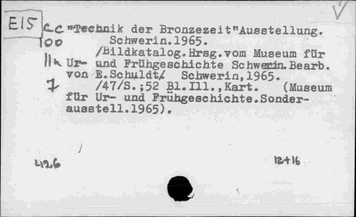 ﻿іСС "фесішік der Bronzezeit "Ausstellung.
]QO	Schwerin. 1965.
h	/Bildkatalog.Hrsg.vom Museum für
К Ur** und Frühgeschichte Schwerin. Be arb.
von E.SchuldtZ Schwerin,1965.
4х /47/S.;52 Bl.Ill.,Kart.	(Museum
für Ur- und Frühgeschichte.Sonder-ausstell.1965).
і-ЛЛ
